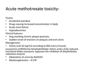 Acute methotrexate toxicity-
Causes
• Accidental overdose
• Drugs causing increased concentration in body
• Acute renal failure
• Hypoalbunimea
Clinical features-
• long standing chronic plaque psoriasis,
• Sudden onset of erosions on plaques and oral ulcers
Management-
• Folinic acid 10 mg/m2 according to BSA every 6 hourly
Leucovorin or(N5formyl-tetrahydrofolate: folinic acid) a fully reduced,
functional folate coenzyme bypasses the inhibition of dihydrofolate
reductase enzyme.
• Alkalization of urine by NaHCO3
• Myelosuppression – G-CSF
 