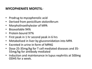 MYCOPHENATE MOFETIL-
• Prodrug to mycophenolic acid
• Derived from penicillium stoloniferum
• Morpholinoethylester of MPA
• Bioavailable 94%
• Protein bound 97%
• First peak in 1 hr second peak in 6 hrs
• Metabolised in liver by glucoronidation into MPA
• Excreted in urine in form of MPAG
• Dose 25-35mg/kg for T cell mediated diseases and 35-
55mg/kg for antibody mediated
• Induction and maintenance in lupus nephritis at 500mg
ODHS for a week.
 