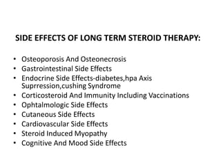 SIDE EFFECTS OF LONG TERM STEROID THERAPY:
• Osteoporosis And Osteonecrosis
• Gastrointestinal Side Effects
• Endocrine Side Effects-diabetes,hpa Axis
Suprression,cushing Syndrome
• Corticosteroid And Immunity Including Vaccinations
• Ophtalmologic Side Effects
• Cutaneous Side Effects
• Cardiovascular Side Effects
• Steroid Induced Myopathy
• Cognitive And Mood Side Effects
 