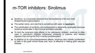 m-TOR inhibitors: Sirolimus
■ Sirolimus is a macrolide obtained from fermentations of the soil mold
Streptomyces hygroscopicus.
■ The earlier name, and one that is sometimes still used, is rapamycin
■ The combination of sirolimus and cyclosporine is apparently synergistic because
sirolimus works later in the immune activation cascade.
■ To limit the long-term side effects of the calcineurin inhibitor, sirolimus is often
used in calcineurin inhibitor withdrawal protocols in patients who remain
rejection free during the first 3 months posttransplant
■ In addition to its immunosuppressive effects, sirolimus also inhibits proliferation
of cells in the graft intimal areas and, thus, is effective in halting graft vascular
disease.
sanju kaladharan
 