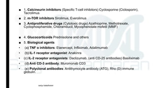 ■ 1. Calcineurin inhibitors (Specific T-cell inhibitors) Cyclosporine (Ciclosporin),
Tacrolimus
■ 2. m-TOR inhibitors Sirolimus, Everolimus
■ 3. Antiproliferative drugs (Cytotoxic drugs) Azathioprine, Methotrexate,
Cyclophosphamide, Chlorambucil, Mycophenolate mofetil (MMF)
■ 4. Glucocorticoids Prednisolone and others
■ 5. Biological agents
• (a) TNF α inhibitors: Etanercept, Infliximab, Adalimumab
• (b) IL-1 receptor antagonist: Anakinra
• (c) IL-2 receptor antagonists: Daclizumab, (anti CD-25 antibodies) Basiliximab
• (d) Anti CD-3 antibody: Muromonab CD3
• (e) Polyclonal antibodies: Antithymocyte antibody (ATG), Rho (D) immune
globulin.
sanju kaladharan
 