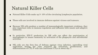 Natural Killer Cells
■ Natural Killer Cells make up 5- 10% of the circulating lymphocyte population.
■ These cells are involved in immune defences against viruses and tumours.
■ Because NK cells produce a number of immunologically important cytokines, they
play important roles in immune regulation and influence both innate and adaptive
immunity.
■ In particular, IFN-Y production by NK cells can affect the participation of
macrophages in innate immunity by activation of the phagocytic and microbicidal
activities.
■ NK cells are the first line of defense against virus infection, controlling viral
replication during the time required for activation, proliferation, and
differentiation of CTL-P cells into functional CTLs at about day 7.
 