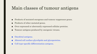 Main classes of tumour antigens
■ Products of mutated oncogenes and tumour suppressor genes.
■ Products of other mutated genes.
■ Over expressed or aberrantly expressed cellular proteins.
■ Tumour antigens produced by oncogenic viruses.
■ Oncofetal antigens.
■ Altered cell surface glycolipids and glycoproteins.
■ Cell type-specific differentiation antigens.
 