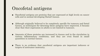 Oncofetal antigens
■ Oncofoetal antigens are proteins that are expressed at high levels on cancer
cells and in normal developing (foetal) tissues.
■ Although originally believed to be completely specific for tumours and foetal
tissues, as techniques for detecting these antigens have improved, it became
clear that their expression in adults is not limited to tumours.
■ Amounts of these proteins are increased in tissues and in the circulation in
various inflammatory conditions, and they are even found in small
quantities in normal tissues.
■ There is no evidence that oncofoetal antigens are important inducers or
targets of antitumor immunity.
 