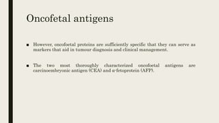 Oncofetal antigens
■ However, oncofoetal proteins are sufficiently specific that they can serve as
markers that aid in tumour diagnosis and clinical management.
■ The two most thoroughly characterized oncofoetal antigens are
carcinoembryonic antigen (CEA) and ⍺-fetoprotein (AFP).
 