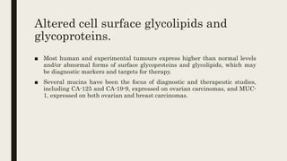Altered cell surface glycolipids and
glycoproteins.
■ Most human and experimental tumours express higher than normal levels
and/or abnormal forms of surface glycoproteins and glycolipids, which may
be diagnostic markers and targets for therapy.
■ Several mucins have been the focus of diagnostic and therapeutic studies,
including CA-125 and CA-19-9, expressed on ovarian carcinomas, and MUC-
1, expressed on both ovarian and breast carcinomas.
 