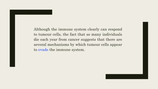 Although the immune system clearly can respond
to tumour cells, the fact that so many individuals
die each year from cancer suggests that there are
several mechanisms by which tumour cells appear
to evade the immune system.
 