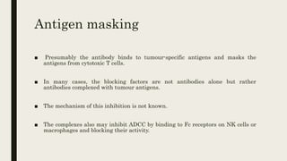 Antigen masking
■ Presumably the antibody binds to tumour-specific antigens and masks the
antigens from cytotoxic T cells.
■ In many cases, the blocking factors are not antibodies alone but rather
antibodies complexed with tumour antigens.
■ The mechanism of this inhibition is not known.
■ The complexes also may inhibit ADCC by binding to Fc receptors on NK cells or
macrophages and blocking their activity.
 