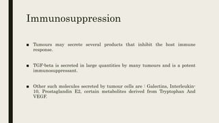 Immunosuppression
■ Tumours may secrete several products that inhibit the host immune
response.
■ TGF-beta is secreted in large quantities by many tumours and is a potent
immunosuppressant.
■ Other such molecules secreted by tumour cells are : Galectins, Interleukin-
10, Prostaglandin E2, certain metabolites derived from Tryptophan And
VEGF.
 