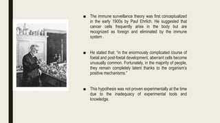 ■ The immune surveillance theory was first conceptualized
in the early 1900s by Paul Ehrlich. He suggested that
cancer cells frequently arise in the body but are
recognized as foreign and eliminated by the immune
system .
■ He stated that: “in the enormously complicated course of
foetal and post-foetal development, aberrant cells become
unusually common. Fortunately, in the majority of people,
they remain completely latent thanks to the organism’s
positive mechanisms.”
■ This hypothesis was not proven experimentally at the time
due to the inadequacy of experimental tools and
knowledge.
 