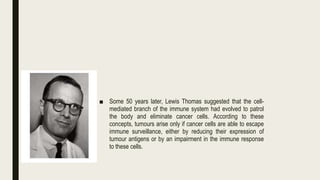 ■ Some 50 years later, Lewis Thomas suggested that the cell-
mediated branch of the immune system had evolved to patrol
the body and eliminate cancer cells. According to these
concepts, tumours arise only if cancer cells are able to escape
immune surveillance, either by reducing their expression of
tumour antigens or by an impairment in the immune response
to these cells.
 