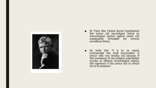 ■ Sir Frank Mac Farlane Burnet hypothesized
that tumour cell neo-antigens induce an
immunological reaction against cancer and
subsequently formulated the immune
surveillance theory.
■ He wrote that: “It is by no means
inconceivable that small accumulation of
tumour cells may develop and because of
their possession of new antigenic potentialities
provoke an effective immunological reaction
with regression of the tumour and no clinical
hint of its existence.”
 