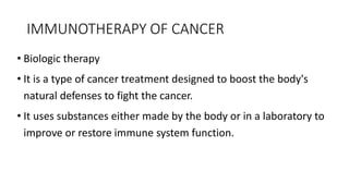 • Biologic therapy
• It is a type of cancer treatment designed to boost the body's
natural defenses to fight the cancer.
• It uses substances either made by the body or in a laboratory to
improve or restore immune system function.
IMMUNOTHERAPY OF CANCER
 