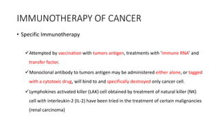 IMMUNOTHERAPY OF CANCER
• Specific Immunotherapy
Attempted by vaccination with tumors antigen, treatments with ‘immune RNA’ and
transfer factor.
Monoclonal antibody to tumors antigen may be administered either alone, or tagged
with a cytotoxic drug, will bind to and specifically destroyed only cancer cell.
Lymphokines activated killer (LAK) cell obtained by treatment of natural killer (NK)
cell with interleukin-2 (IL-2) have been tried in the treatment of certain malignancies
(renal carcinoma)
 