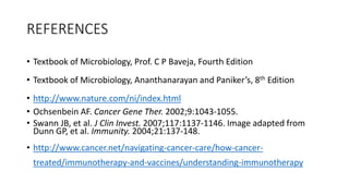 REFERENCES
• Textbook of Microbiology, Prof. C P Baveja, Fourth Edition
• Textbook of Microbiology, Ananthanarayan and Paniker’s, 8th Edition
• http://www.nature.com/ni/index.html
• Ochsenbein AF. Cancer Gene Ther. 2002;9:1043-1055.
• Swann JB, et al. J Clin Invest. 2007;117:1137-1146. Image adapted from
Dunn GP, et al. Immunity. 2004;21:137-148.
• http://www.cancer.net/navigating-cancer-care/how-cancer-
treated/immunotherapy-and-vaccines/understanding-immunotherapy
 
