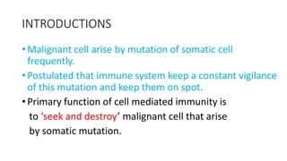 INTRODUCTIONS
• Malignant cell arise by mutation of somatic cell
frequently.
• Postulated that immune system keep a constant vigilance
of this mutation and keep them on spot.
• Primary function of cell mediated immunity is
to ‘seek and destroy’ malignant cell that arise
by somatic mutation.
 