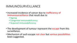IMMUNOSURVEILLANCE
• Increased incidence of cancer due to inefficiency of
immunosurveillance that result due to
Ageing
Congenital immunodeficiency
Acquired immunodeficiency
• The development of tumour represent the escape from this
surveillance.
• Mechanism of such escape not clear but various possibilities
been suggested.
 