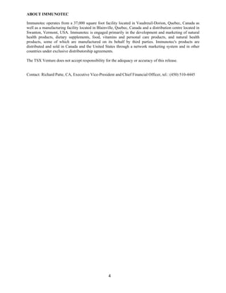 ABOUT IMMUNOTEC

Immunotec operates from a 37,000 square foot facility located in Vaudreuil-Dorion, Quebec, Canada as
well as a manufacturing facility located in Blainville, Quebec, Canada and a distribution centre located in
Swanton, Vermont, USA. Immunotec is engaged primarily in the development and marketing of natural
health products, dietary supplements, food, vitamins and personal care products, and natural health
products, some of which are manufactured on its behalf by third parties. Immunotec's products are
distributed and sold in Canada and the United States through a network marketing system and in other
countries under exclusive distributorship agreements.

The TSX Venture does not accept responsibility for the adequacy or accuracy of this release.


Contact: Richard Patte, CA, Executive Vice-President and Chief Financial Officer, tel.: (450) 510-4445




                                                  4
 