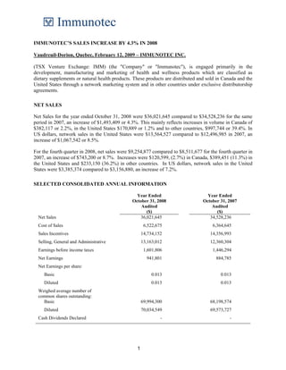 IMMUNOTEC’S SALES INCREASE BY 4.3% IN 2008

Vaudreuil-Dorion, Quebec, February 12, 2009 – IMMUNOTEC INC.

(TSX Venture Exchange: IMM) (the "Company" or "Immunotec"), is engaged primarily in the
development, manufacturing and marketing of health and wellness products which are classified as
dietary supplements or natural health products. These products are distributed and sold in Canada and the
United States through a network marketing system and in other countries under exclusive distributorship
agreements.

NET SALES

Net Sales for the year ended October 31, 2008 were $36,021,645 compared to $34,528,236 for the same
period in 2007, an increase of $1,493,409 or 4.3%. This mainly reflects increases in volume in Canada of
$382,117 or 2.2%, in the United States $170,889 or 1.2% and to other countries, $997,744 or 39.4%. In
US dollars, network sales in the United States were $13,564,527 compared to $12,496,985 in 2007, an
increase of $1,067,542 or 8.5%.

For the fourth quarter in 2008, net sales were $9,254,877 compared to $8,511,677 for the fourth quarter in
2007, an increase of $743,200 or 8.7%. Increases were $120,599, (2.7%) in Canada, $389,451 (11.3%) in
the United States and $233,150 (36.2%) in other countries. In US dollars, network sales in the United
States were $3,385,374 compared to $3,156,880, an increase of 7.2%.

SELECTED CONSOLIDATED ANNUAL INFORMATION

                                                 Year Ended                         Year Ended
                                               October 31, 2008                   October 31, 2007
                                                   Audited                            Audited
                                                      ($)                               ($)
  Net Sales                                        36,021,645                        34,528,236
  Cost of Sales                                        6,522,675                      6,364,645
  Sales Incentives                                    14,734,152                     14,356,993
  Selling, General and Administrative                 13,163,012                     12,360,304
  Earnings before income taxes                         1,601,806                      1,446,294
  Net Earnings                                          941,801                         884,785
  Net Earnings per share:
     Basic                                                 0.013                          0.013
     Diluted                                               0.013                          0.013
  Weighed average number of
  common shares outstanding:
    Basic                                             69,994,300                     68,198,574
     Diluted                                          70,034,549                     69,573,727
  Cash Dividends Declared                                      -                               -




                                                  1
 