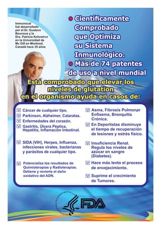Cáncer de cualquier tipo.
Parkinson, Alzheimer, Cataratas.
Enfermedades del corazón.
Gastritis, Úlcera Péptica,
Hepatitis, Inﬂamación Intestinal.
SIDA (VIH), Herpes, Inﬂuenza,
infecciones virales, bacterianas
y parásitos de cualquier tipo.
,
Immunocal
fué desarrollado
por el Dr. Gustavo
Bounous y la
Dra. Patricia Kohnshvn
en la Universidad de
Mc Gill en Montreal,
Canadá hace 35 años
•• CientíﬁcamenteCientíﬁcamente
ComprobadoComprobado
que Optimizaque Optimiza
su Sistemasu Sistema
Inmunológico.Inmunológico.
Más de 74 patentesMás de 74 patentes••
de uso a nivel mundialde uso a nivel mundial
• Cientíﬁcamente
Comprobado
que Optimiza
su Sistema
Inmunológico.
Más de 74 patentes•
de uso a nivel mundial
Está comprobado que elevar losEstá comprobado que elevar los
niveles de glutationniveles de glutation
en el organismo ayuda en casos de:en el organismo ayuda en casos de:
Está comprobado que elevar los
niveles de glutation
en el organismo ayuda en casos de:
Potencializa los resultados de
Quimioterapias y Radioterapias.
Detiene y revierte el daño
oxidativo del ADN.
Asma, Fibrosis Pulmonar
Enﬁsema, Bronquitis
Crónica.
En Deportistas disminuye
el tiempo de recuperación
de lesiones y estrés físico.
Suprime el crecimiento
de Tumores.
Hace más lento el proceso
de envejecimiento.
Insuﬁciencia Renal.
Regula los niveles de
azúcar en sangre
(Diabetes).
 