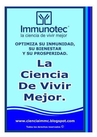 Todos los derechos reservados
LaLa
CienciaCiencia
De VivirDe Vivir
Mejor.Mejor.
La
Ciencia
De Vivir
Mejor.
OPTIMIZA SU INMUNIDAD,
SU BIENESTAR
Y SU PROSPERIDAD.
la ciencia de vivir mejor
www.cienciaimmc.blogspot.com
 