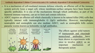 Antibody-dependent Cellular Cytotoxicity(adcc) Or Antibody-dependent Cell-mediated Cytotoxicity
o It is a mechanism of cell-mediated immune defence whereby an effector cell of the immune
system actively lyses a target cell, whose membrane-surface antigens have been bound by
specific antibodies. It is one of the mechanisms through which antibodies, as part of the
humoral immune response, can act to limit and contain infection.
o ADCC requires an effector cell which classically is known to be natural killer (NK) cells that
typically interact with immunoglobulin G (IgG) antibodies. However, macrophages,
neutrophils and eosinophils can also mediate ADCC, such as eosinophils kills certain
parasitic worms known as helminths via IgE antibodies.
The effects against solid tumors
of trastuzumab and rituximab
monoclonal antibodies have
been shown in experiments with
mice to involve ADCC as an
important mechanism of
therapeutic action
 