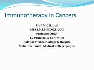 Immunotherapy in Cancers
               Prof. M.C.Bansal
           MBBS,MS,MICOG,FICOG
                Professor OBGY
           Ex-Principal & Controller
      Jhalawar Medical College & Hospital
    Mahatma Gandhi Medical College, Jaipur.
 