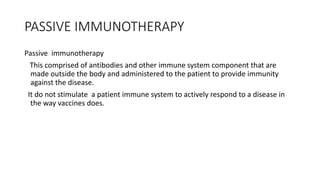PASSIVE IMMUNOTHERAPY
Passive immunotherapy
This comprised of antibodies and other immune system component that are
made outside the body and administered to the patient to provide immunity
against the disease.
It do not stimulate a patient immune system to actively respond to a disease in
the way vaccines does.
 