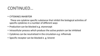 CONTINUED…
• CYTOKINES INHIBITOR
These are cytokine specific substance that inhibit the biological activities of
specific cytokines in a number of different ways
• Production can be blocked e.g. etanercept
• Intracellular process which produce the active protein can be inhibited
• Cytokines can be neutralized in the circulation e.g. infliximab
• Specific receptor can be blocked e .g. kineret
 