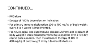 CONTINUED…
• IVIG dose
• Dosage of IVIG is dependent on indication.
• For primary immune dysfunction 100 to 400 mg/kg of body weight
every 3 to 4 weeks is implemented.
• For neurological and autoimmune diseases 2 grams per kilogram of
body weight is implemented for three to six months over a five day
course once a month. Then maintenance therapy of 100 to
400 mg/kg of body weight every 3 to 4 weeks follows.
 