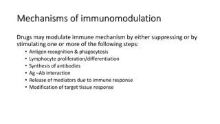 Mechanisms of immunomodulation
Drugs may modulate immune mechanism by either suppressing or by
stimulating one or more of the following steps:
• Antigen recognition & phagocytosis
• Lymphocyte proliferation/differentiation
• Synthesis of antibodies
• Ag –Ab interaction
• Release of mediators due to immune response
• Modification of target tissue response
 