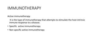 IMMUNOTHERAPY
Active immunotherapy
It is the type of immunotherapy that attempts to stimulate the host intrinsic
immune response to a disease.
• Specific active immunotherapy
• Non specific active immunotherapy
 