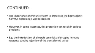 CONTINUED…
• The importance of immune system in protecting the body against
harmful molecules is well recognized
• However, in some instances, this protection can result in serious
problems
• E.g, the introduction of allograft can elicit a damaging immune
response causing rejection of the transplanted tissue
 