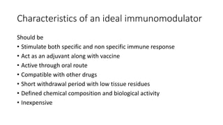 Characteristics of an ideal immunomodulator
Should be
• Stimulate both specific and non specific immune response
• Act as an adjuvant along with vaccine
• Active through oral route
• Compatible with other drugs
• Short withdrawal period with low tissue residues
• Defined chemical composition and biological activity
• Inexpensive
 