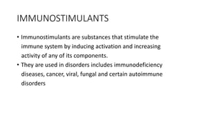 IMMUNOSTIMULANTS
• Immunostimulants are substances that stimulate the
immune system by inducing activation and increasing
activity of any of its components.
• They are used in disorders includes immunodeficiency
diseases, cancer, viral, fungal and certain autoimmune
disorders
 