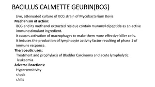 BACILLUS CALMETTE GEURIN(BCG)
Live, attenuated culture of BCG strain of Mycobacterium Bovis
Mechanism of action:
BCG and its methanol extracted residue contain muramyl dipeptide as an active
immunostimulant ingredient.
It causes activation of macrophages to make them more effective killer cells.
It induces the production of lymphocyte activity factor resulting of phase 1 of
immune response.
Therapeutic uses:
Treatment and prophylaxis of Bladder Carcinoma and acute lympholytic
leukaemia
Adverse Reactions:
Hypersensitivity
shock
chills
 