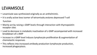 LEVAMISOLE
• Levamisole was synthesized originally as an anthelmintic.
• It is orally active levo isomer of tetramisole,restores depressed T-cell
function
• Mainly act by raising c-GMP levels through interaction with thymopoietin
receptor sites
• Lead to decrease in metabolic inactivation of c-GMP accompanied with increased
breakdown of c-AMP
• Increase in c-GMP level induces lymphocyte proliferation & augmentation of
chemotactic responses
• This reflects into increased antibody production lymphocyte production,
increased phagocytosis.
 