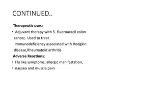 CONTINUED..
Therapeutic uses:
• Adjuvant therapy with 5- fluorouracil colon
cancer, Used to treat
immunodeficiency associated with Hodgkin
disease,Rheumatoid arthritis
Adverse Reactions:
• Flu like symptoms, allergic manifestation,
• nausea and muscle pain
 