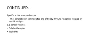 CONTINUED….
Specific active immunotherapy
The generation of cell mediated and antibody immune responses focused on
specific antigen.
E.g. cancer vaccines
• Cellular therapies
• adjuvants
 