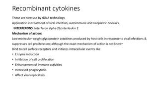 Recombinant cytokines
These are now use by rDNA technology
Application in treatment of viral infection, autoimmune and neoplastic diseases.
INTERFERONS: Interferon alpha-2b,Interleukin 2
Mechanism of action:
Low molecular weight glycoprotein cytokines produced by host cells in response to viral infections &
suppresses cell proliferation; although the exact mechanism of action is not known
Bind to cell surface receptors and initiates intracellular events like
• Enzyme induction
• Inhibition of cell proliferation
• Enhancement of immune activities
• Increased phagocytosis
• Affect viral replication
 