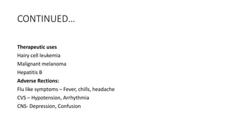 CONTINUED…
Therapeutic uses
Hairy cell leukemia
Malignant melanoma
Hepatitis B
Adverse Rections:
Flu like symptoms – Fever, chills, headache
CVS – Hypotension, Arrhythmia
CNS- Depression, Confusion
 