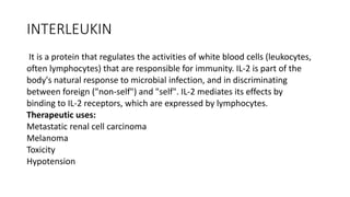 INTERLEUKIN
It is a protein that regulates the activities of white blood cells (leukocytes,
often lymphocytes) that are responsible for immunity. IL-2 is part of the
body's natural response to microbial infection, and in discriminating
between foreign ("non-self") and "self". IL-2 mediates its effects by
binding to IL-2 receptors, which are expressed by lymphocytes.
Therapeutic uses:
Metastatic renal cell carcinoma
Melanoma
Toxicity
Hypotension
 