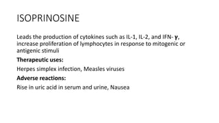 ISOPRINOSINE
Leads the production of cytokines such as IL-1, IL-2, and IFN- 𝝲𝝲,
increase proliferation of lymphocytes in response to mitogenic or
antigenic stimuli
Therapeutic uses:
Herpes simplex infection, Measles viruses
Adverse reactions:
Rise in uric acid in serum and urine, Nausea
 