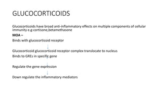 GLUCOCORTICOIDS
Glucocorticoids have broad anti-inflammatory effects on multiple components of cellular
immunity e.g-cortisone,betamethasone
MOA –
Binds with glucocorticoid receptor
Glucocorticoid glucocorticoid receptor complex translocate to nucleus
Binds to GREs in specific gene
Regulate the gene expression
Down regulate the inflammatory mediators
 