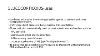 GLUCOCORTICOIDS-uses
• combined with other immunosuppressive agents to prevent and treat
transplant rejection.
• graft-versus-host disease in bone-marrow transplantation.
• Glucocorticoids are routinely used to treat auto-immune disorders such as
RA, psoriasis
Asthma and other allergic disorders,
inflammatory bowel disease
acute exacerbations of MS (see "Multiple Sclerosis").
• to block first-dose cytokine storm caused by treatment with muromonab-
CD3 and to a lesser extent ATG
 