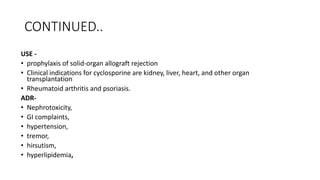 CONTINUED..
USE -
• prophylaxis of solid-organ allograft rejection
• Clinical indications for cyclosporine are kidney, liver, heart, and other organ
transplantation
• Rheumatoid arthritis and psoriasis.
ADR-
• Nephrotoxicity,
• GI complaints,
• hypertension,
• tremor,
• hirsutism,
• hyperlipidemia,
 