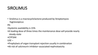 SIROLIMUS
• Sirolimus is a macrocycliclactone produced by Streptomyces
hygroscopicus
PK-
•Systemic availability is 15%
•A loading dose of three times the maintenance dose will provide nearly
steady-state
•CYP3A4
USE –
•Prophylaxis of organ transplant rejection usually in combination
•At risk of calcineurin inhibitor–associated nephrotoxicity
 