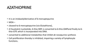 AZATHIOPRINE
• It is an imidazolylderivative of 6-mercaptopurine
• MOA –
• cleaved to 6-mercaptopurine (via Glutathione),
• A fraudulent nucleotide, 6-thio-IMP, is converted to 6-thio-GMPand finally to 6-
thio-GTP, which is incorporated into DNA.
• converted to additional metabolites that inhibit de novopurine synthesis
• Cell proliferation thereby is inhibited, impairing a variety of lymphocyte
functions.
 