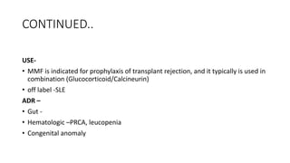 CONTINUED..
USE-
• MMF is indicated for prophylaxis of transplant rejection, and it typically is used in
combination (Glucocorticoid/Calcineurin)
• off label -SLE
ADR –
• Gut -
• Hematologic –PRCA, leucopenia
• Congenital anomaly
 