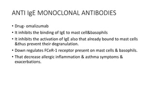 ANTI IgE MONOCLONAL ANTIBODIES
• Drug- omalizumab
• It inhibits the binding of IgE to mast cell&basophils
• It inhibits the activation of IgE also that already bound to mast cells
&thus prevent their degranulation.
• Down regulates FCeR-1 receptor present on mast cells & basophils.
• That decrease allergic inflammation & asthma symptoms &
exacerbations.
 